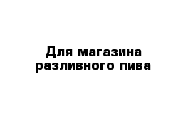 Для магазина разливного пива